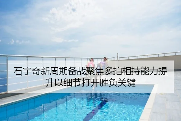 石宇奇新周期备战聚焦多拍相持能力提升以细节打开胜负关键