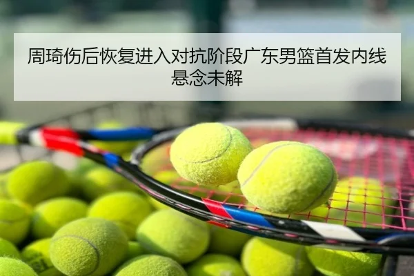 周琦伤后恢复进入对抗阶段广东男篮首发内线悬念未解