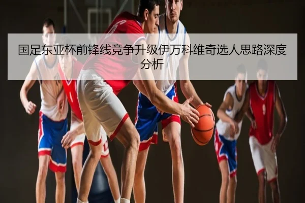 国足东亚杯前锋线竞争升级伊万科维奇选人思路深度分析