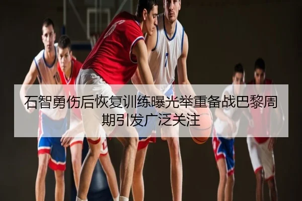 石智勇伤后恢复训练曝光举重备战巴黎周期引发广泛关注