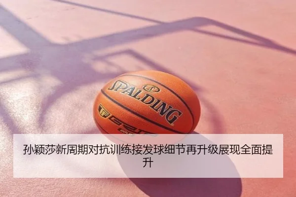孙颖莎新周期对抗训练接发球细节再升级展现全面提升